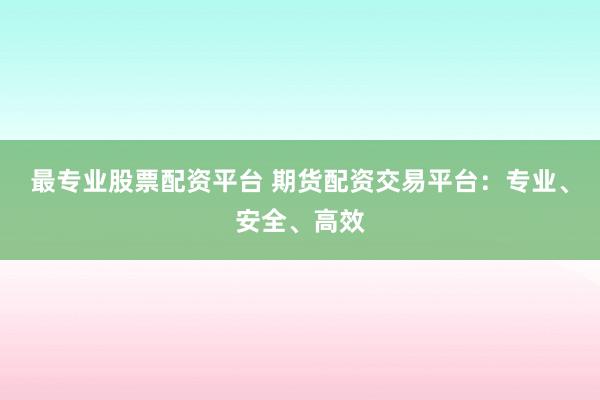 最专业股票配资平台 期货配资交易平台：专业、安全、高效