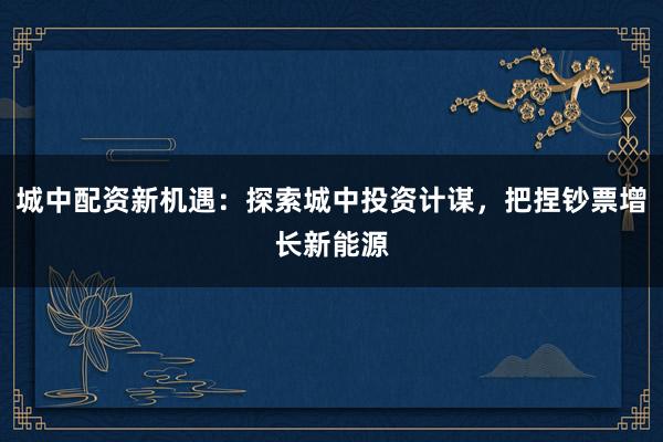 城中配资新机遇：探索城中投资计谋，把捏钞票增长新能源