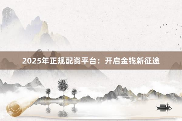 2025年正规配资平台:开启金钱新征途