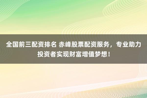 全国前三配资排名 赤峰股票配资服务，专业助力投资者实现财富增值梦想！