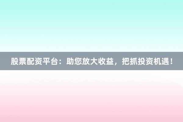 股票配资平台：助您放大收益，把抓投资机遇！