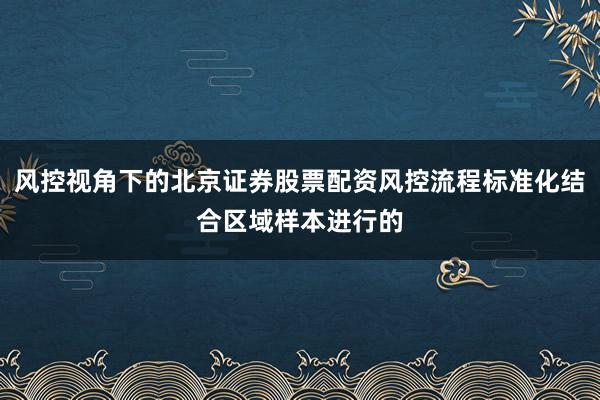 风控视角下的北京证券股票配资风控流程标准化结合区域样本进行的
