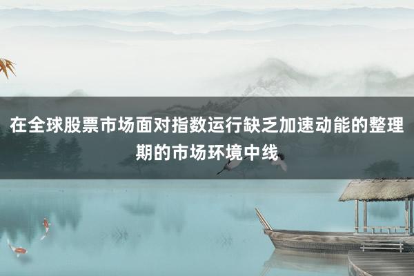 在全球股票市场面对指数运行缺乏加速动能的整理期的市场环境中线