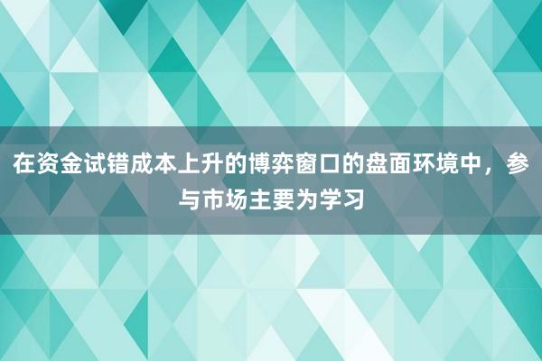 在资金试错成本上升的博弈窗口的盘面环境中，参与市场主要为学习