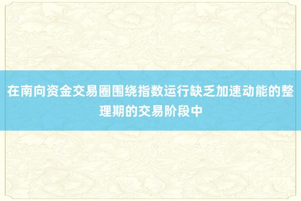 在南向资金交易圈围绕指数运行缺乏加速动能的整理期的交易阶段中