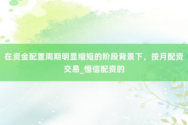 在资金配置周期明显缩短的阶段背景下，按月配资交易_恒信配资的