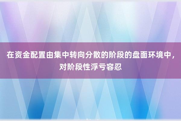 在资金配置由集中转向分散的阶段的盘面环境中，对阶段性浮亏容忍