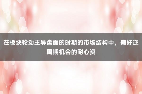 在板块轮动主导盘面的时期的市场结构中，偏好逆周期机会的耐心资