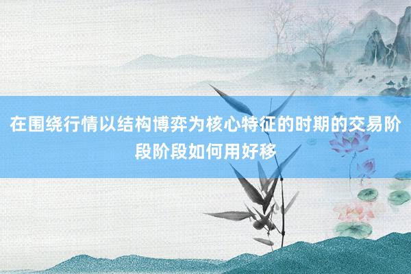 在围绕行情以结构博弈为核心特征的时期的交易阶段阶段如何用好移