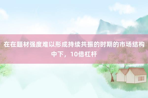 在在题材强度难以形成持续共振的时期的市场结构中下,10倍杠杆