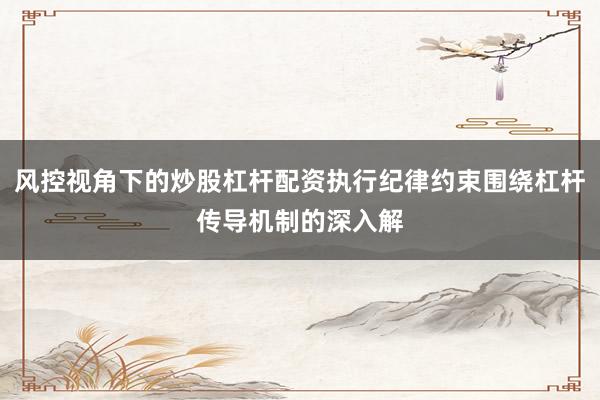 风控视角下的炒股杠杆配资执行纪律约束围绕杠杆传导机制的深入解
