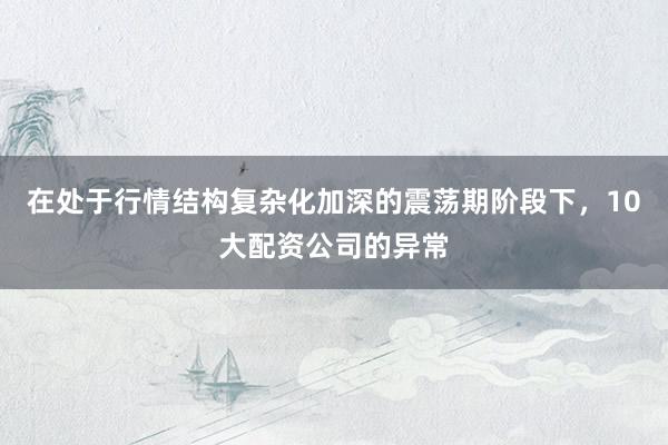 在处于行情结构复杂化加深的震荡期阶段下，10大配资公司的异常