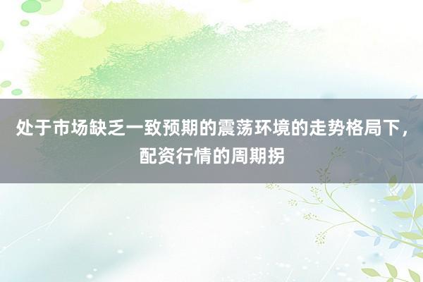 处于市场缺乏一致预期的震荡环境的走势格局下，配资行情的周期拐