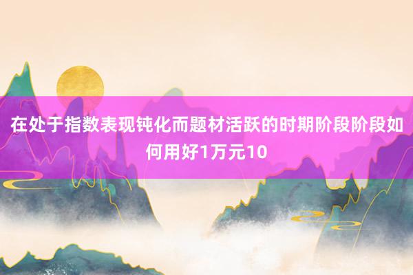 在处于指数表现钝化而题材活跃的时期阶段阶段如何用好1万元10