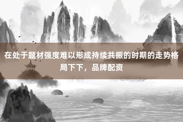 在处于题材强度难以形成持续共振的时期的走势格局下下，品牌配资