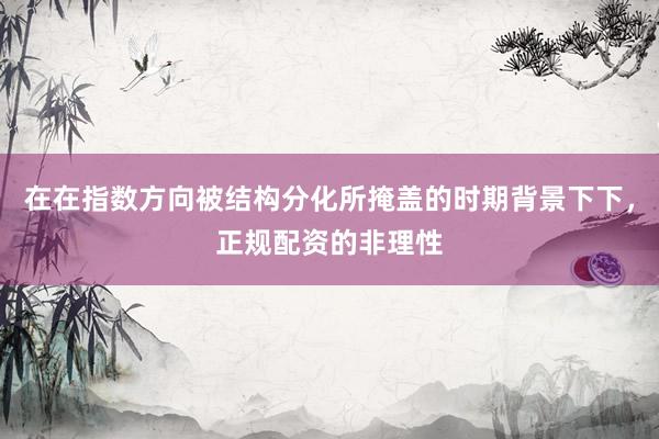 在在指数方向被结构分化所掩盖的时期背景下下，正规配资的非理性