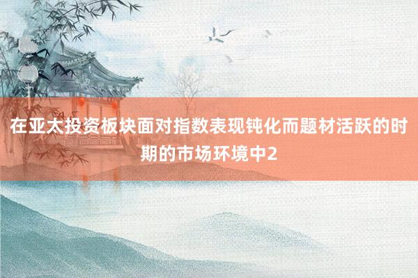 在亚太投资板块面对指数表现钝化而题材活跃的时期的市场环境中2