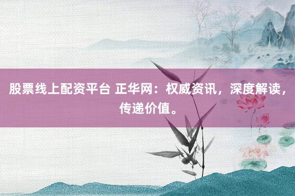 股票线上配资平台 正华网：权威资讯，深度解读，传递价值。