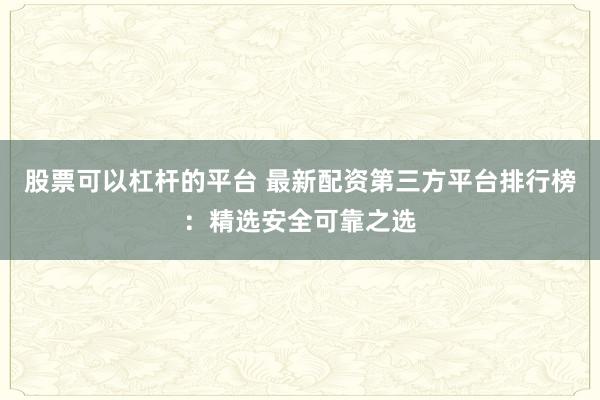 股票可以杠杆的平台 最新配资第三方平台排行榜：精选安全可靠之选