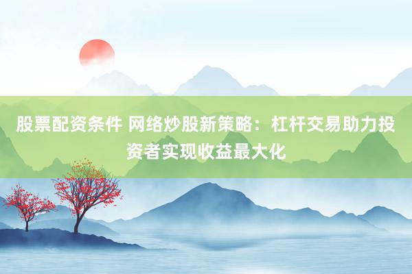 股票配资条件 网络炒股新策略：杠杆交易助力投资者实现收益最大化