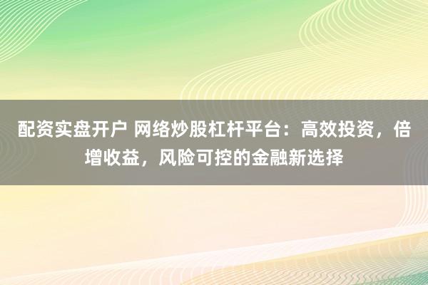 配资实盘开户 网络炒股杠杆平台：高效投资，倍增收益，风险可控的金融新选择