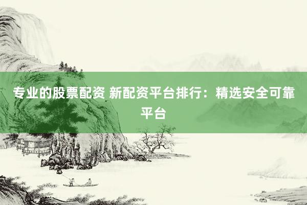 专业的股票配资 新配资平台排行：精选安全可靠平台