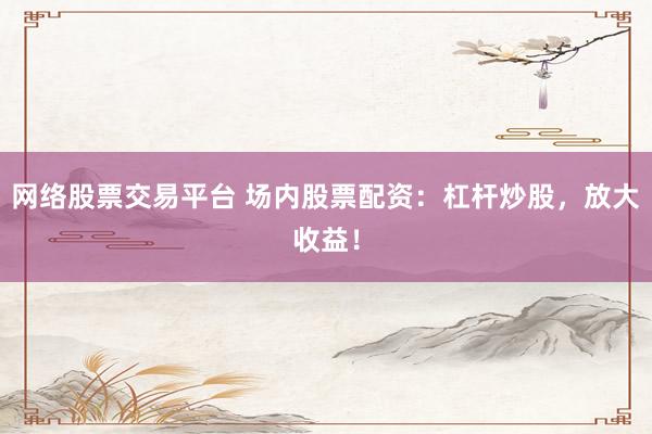 网络股票交易平台 场内股票配资：杠杆炒股，放大收益！