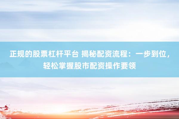 正规的股票杠杆平台 揭秘配资流程：一步到位，轻松掌握股市配资操作要领