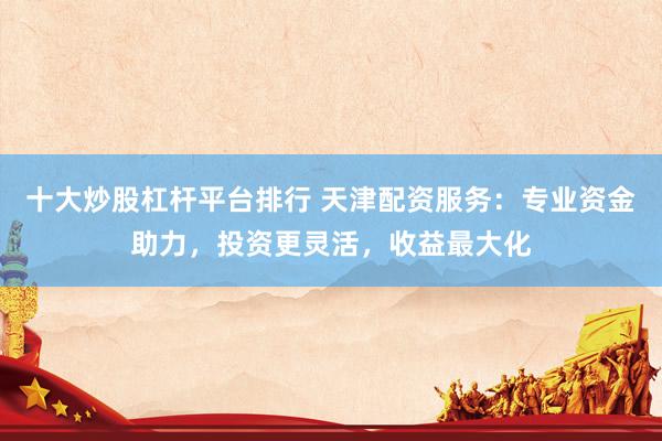 十大炒股杠杆平台排行 天津配资服务：专业资金助力，投资更灵活，收益最大化