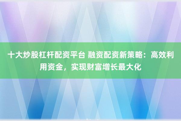 十大炒股杠杆配资平台 融资配资新策略：高效利用资金，实现财富增长最大化