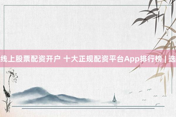 线上股票配资开户 十大正规配资平台App排行榜 | 选