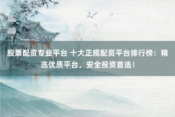 股票配资专业平台 十大正规配资平台排行榜：精选优质平台，安全投资首选！