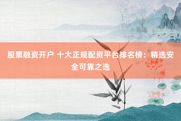 股票融资开户 十大正规配资平台排名榜：精选安全可靠之选