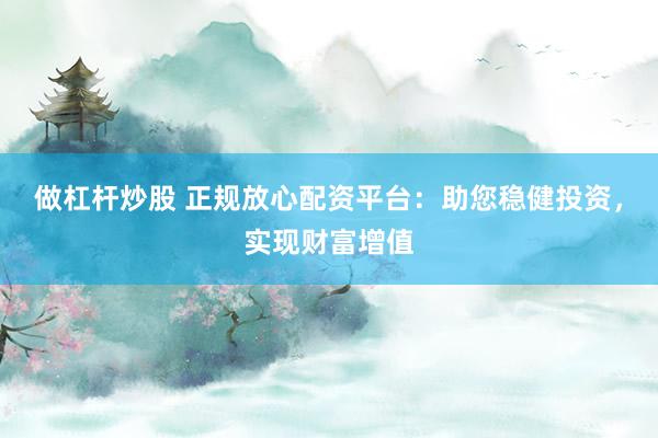 做杠杆炒股 正规放心配资平台：助您稳健投资，实现财富增值