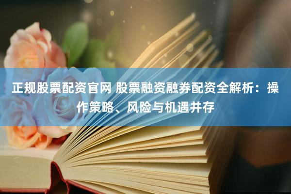 正规股票配资官网 股票融资融券配资全解析：操作策略、风险与机遇并存