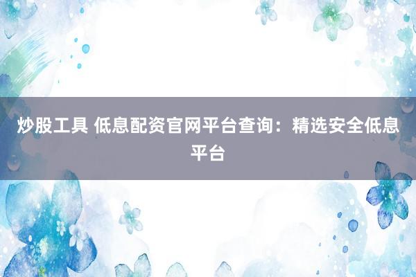 炒股工具 低息配资官网平台查询：精选安全低息平台