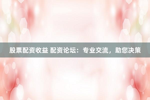 股票配资收益 配资论坛：专业交流，助您决策