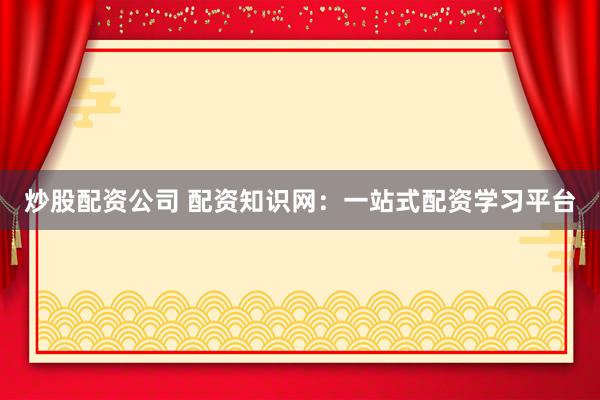 炒股配资公司 配资知识网：一站式配资学习平台