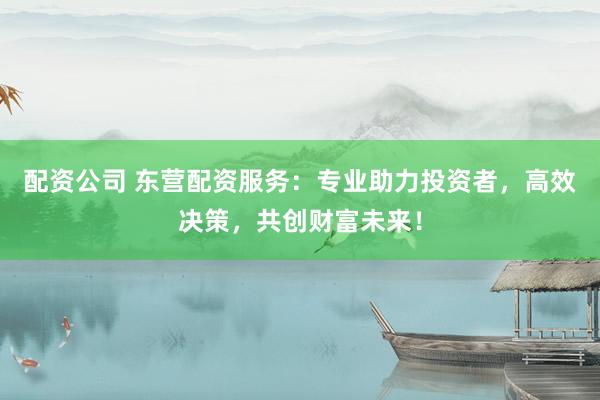 配资公司 东营配资服务:专业助力投资者,高效决策,共创财富未来!