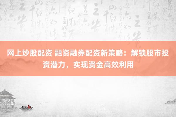 网上炒股配资 融资融券配资新策略：解锁股市投资潜力，实现资金高效利用