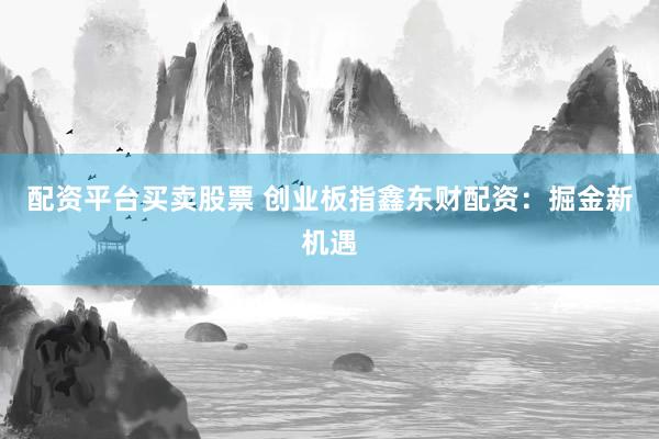 配资平台买卖股票 创业板指鑫东财配资：掘金新机遇