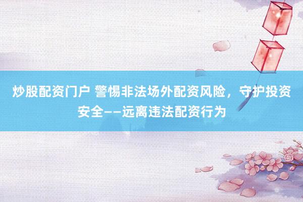 炒股配资门户 警惕非法场外配资风险，守护投资安全——远离违法配资行为