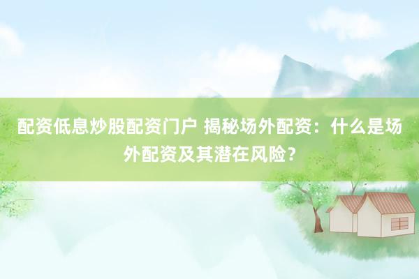 配资低息炒股配资门户 揭秘场外配资：什么是场外配资及其潜在风险？