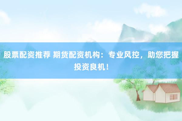 股票配资推荐 期货配资机构：专业风控，助您把握投资良机！