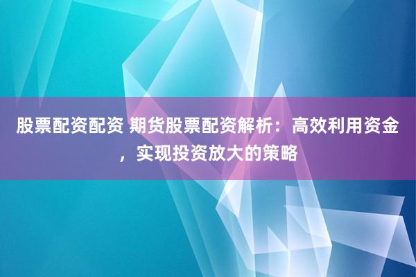 股票配资配资 期货股票配资解析：高效利用资金，实现投资放大的策略