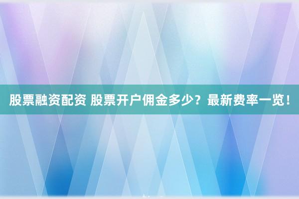 股票融资配资 股票开户佣金多少?最新费率一览!