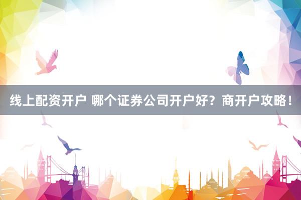 线上配资开户 哪个证券公司开户好？商开户攻略！