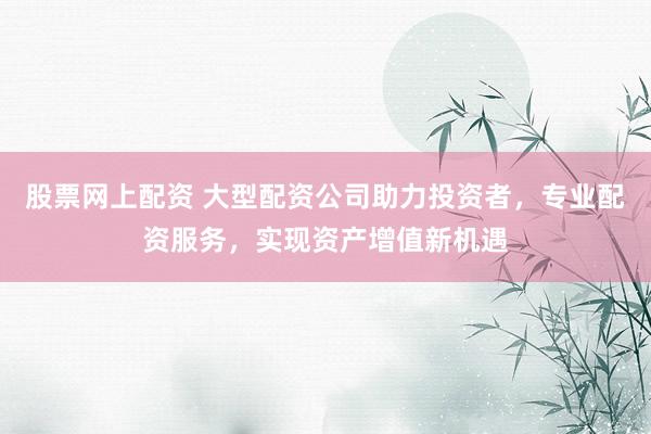 股票网上配资 大型配资公司助力投资者，专业配资服务，实现资产增值新机遇