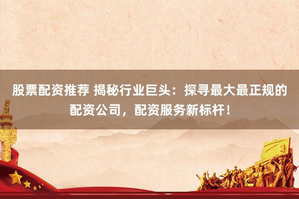 股票配资推荐 揭秘行业巨头：探寻最大最正规的配资公司，配资服务新标杆！