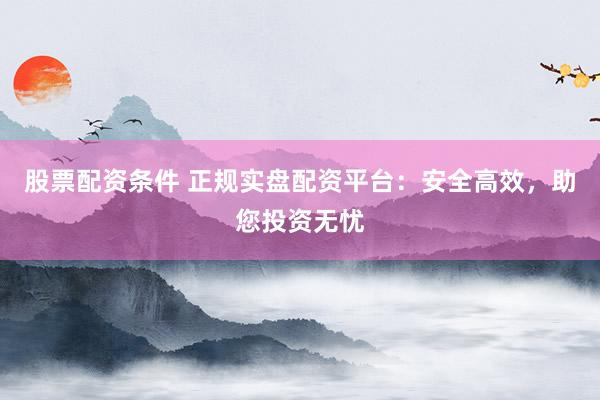 股票配资条件 正规实盘配资平台：安全高效，助您投资无忧